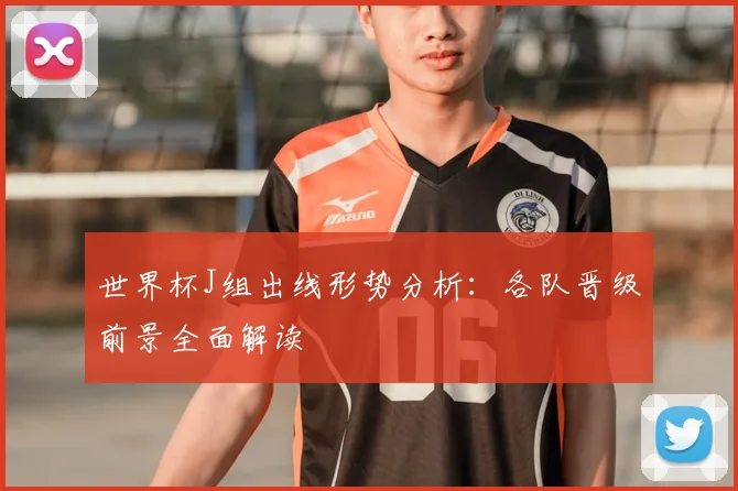 世界杯J组出线形势分析:各队晋级前景全面解读