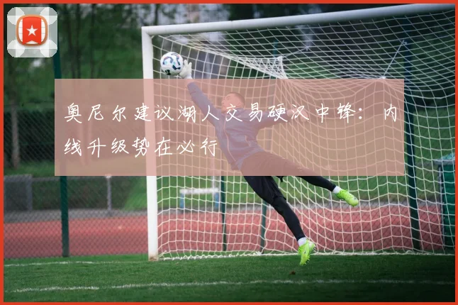 奥尼尔建议湖人交易硬汉中锋:内线升级势在必行