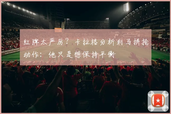 红牌太严厉?卡拉格分析利马拼抢动作:他只是想保持平衡