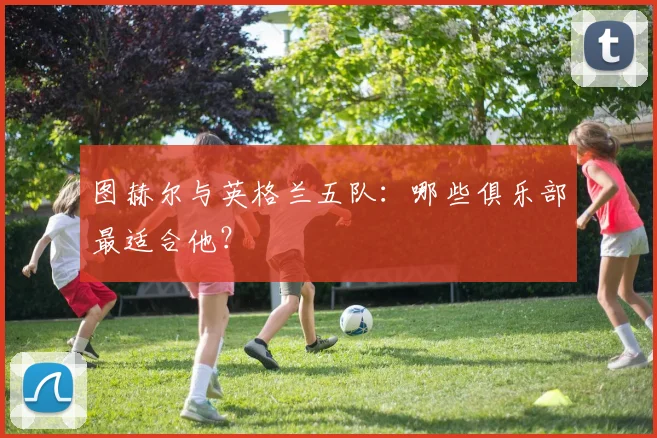 图赫尔与英格兰五队:哪些俱乐部最适合他?