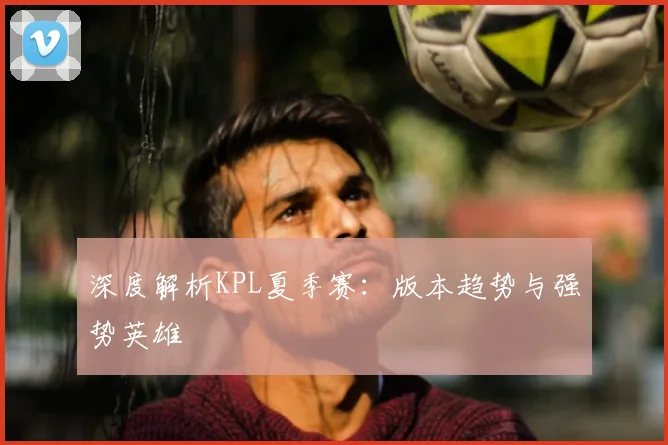 深度解析KPL夏季赛:版本趋势与强势英雄